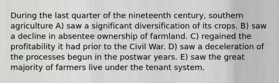 During the last quarter of the nineteenth century, southern agriculture A) saw a significant diversification of its crops. B) saw a decline in absentee ownership of farmland. C) regained the profitability it had prior to the Civil War. D) saw a deceleration of the processes begun in the postwar years. E) saw the great majority of farmers live under the tenant system.