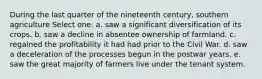 During the last quarter of the nineteenth century, southern agriculture Select one: a. saw a significant diversification of its crops. b. saw a decline in absentee ownership of farmland. c. regained the profitability it had had prior to the Civil War. d. saw a deceleration of the processes begun in the postwar years. e. saw the great majority of farmers live under the tenant system.