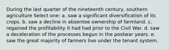 During the last quarter of the nineteenth century, southern agriculture Select one: a. saw a significant diversification of its crops. b. saw a decline in absentee ownership of farmland. c. regained the profitability it had had prior to the Civil War. d. saw a deceleration of the processes begun in the postwar years. e. saw the great majority of farmers live under the tenant system.