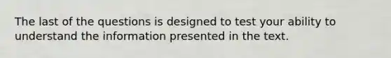 The last of the questions is designed to test your ability to understand the information presented in the text.