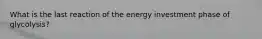 What is the last reaction of the energy investment phase of glycolysis?