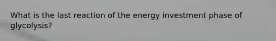 What is the last reaction of the energy investment phase of glycolysis?