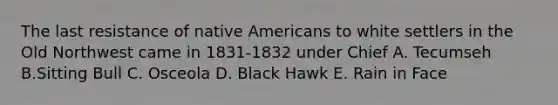 The last resistance of native Americans to white settlers in the Old Northwest came in 1831-1832 under Chief A. Tecumseh B.Sitting Bull C. Osceola D. Black Hawk E. Rain in Face