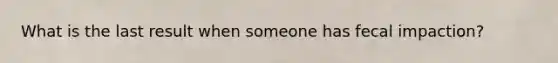 What is the last result when someone has fecal impaction?