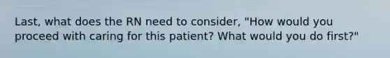 Last, what does the RN need to consider, "How would you proceed with caring for this patient? What would you do first?"