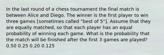 In the last round of a chess tournament the final match is between Alice and Diego. The winner is the first player to win three games [sometimes called "best of 5"]. Assume that they are equally matched, so that each player has an equal probability of winning each game. What is the probability that the match will be finished after the first 3 games are played? 0.50 0.25 0.20 0.125