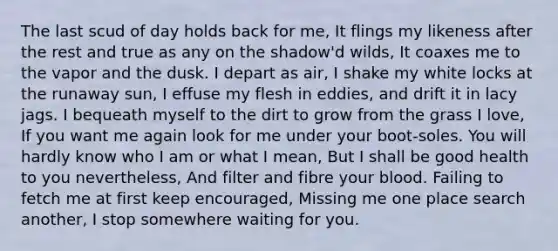 The last scud of day holds back for me, It flings my likeness after the rest and true as any on the shadow'd wilds, It coaxes me to the vapor and the dusk. I depart as air, I shake my white locks at the runaway sun, I effuse my flesh in eddies, and drift it in lacy jags. I bequeath myself to the dirt to grow from the grass I love, If you want me again look for me under your boot-soles. You will hardly know who I am or what I mean, But I shall be good health to you nevertheless, And filter and fibre your blood. Failing to fetch me at first keep encouraged, Missing me one place search another, I stop somewhere waiting for you.