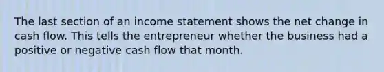 The last section of an income statement shows the net change in cash flow. This tells the entrepreneur whether the business had a positive or negative cash flow that month.