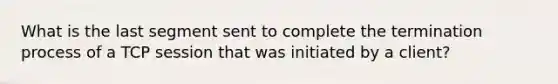 What is the last segment sent to complete the termination process of a TCP session that was initiated by a client?