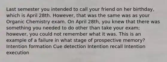 Last semester you intended to call your friend on her birthday, which is April 28th. However, that was the same was as your Organic Chemistry exam. On April 28th, you knew that there was something you needed to do other than take your exam; however, you could not remember what it was. This is an example of a failure in what stage of prospective memory? Intention formation Cue detection Intention recall Intention execution