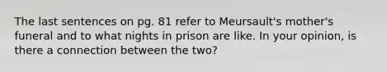 The last sentences on pg. 81 refer to Meursault's mother's funeral and to what nights in prison are like. In your opinion, is there a connection between the two?