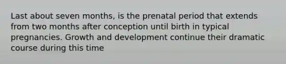 Last about seven months, is the prenatal period that extends from two months after conception until birth in typical pregnancies. Growth and development continue their dramatic course during this time