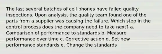 The last several batches of cell phones have failed quality inspections. Upon analysis, the quality team found one of the parts from a supplier was causing the failure. Which step in the control process does the company need to take next? a. Comparison of performance to standards b. Measure performance over time c. Corrective action d. Set new performance standards e. Change the standards