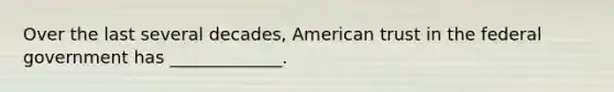 Over the last several decades, American trust in the federal government has _____________.