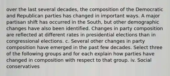 over the last several decades, the composition of the Democratic and Republican parties has changed in important ways. A major partisan shift has occurred in the South, but other demographic changes have also been identified. Changes in party composition are reflected at different rates in presidential elections than in congressional elections. c. Several other changes in party composition have emerged in the past few decades. Select three of the following groups and for each explain how parties have changed in composition with respect to that group. iv. Social conservatives