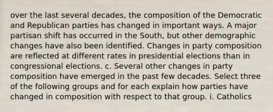 over the last several decades, the composition of the Democratic and Republican parties has changed in important ways. A major partisan shift has occurred in the South, but other demographic changes have also been identified. Changes in party composition are reflected at different rates in presidential elections than in congressional elections. c. Several other changes in party composition have emerged in the past few decades. Select three of the following groups and for each explain how parties have changed in composition with respect to that group. i. Catholics