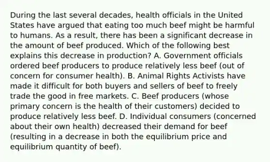 During the last several decades, health officials in the United States have argued that eating too much beef might be harmful to humans. As a result, there has been a significant decrease in the amount of beef produced. Which of the following best explains this decrease in production? A. Government officials ordered beef producers to produce relatively less beef (out of concern for consumer health). B. Animal Rights Activists have made it difficult for both buyers and sellers of beef to freely trade the good in free markets. C. Beef producers (whose primary concern is the health of their customers) decided to produce relatively less beef. D. Individual consumers (concerned about their own health) decreased their demand for beef (resulting in a decrease in both the equilibrium price and equilibrium quantity of beef).