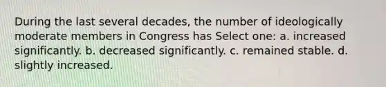 During the last several decades, the number of ideologically moderate members in Congress has Select one: a. increased significantly. b. decreased significantly. c. remained stable. d. slightly increased.