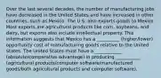 Over the last several decades, the number of manufacturing jobs have decreased in the United States and have increased in other countries, such as Mexico. The U.S. also exports goods to Mexico. Most exports are agricultural products like corn, soybeans, and dairy, but exports also include intellectual property. This information suggests that Mexico has a __________ (higher/lower) opportunity cost of manufacturing goods relative to the United States. The United States must have a ____________ (absolute/comparative advantage) in producing ___________ (agricultural products/computer software/manufactured goods/both agricultural products and computer software).