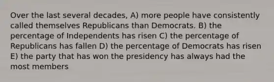 Over the last several decades, A) more people have consistently called themselves Republicans than Democrats. B) the percentage of Independents has risen C) the percentage of Republicans has fallen D) the percentage of Democrats has risen E) the party that has won the presidency has always had the most members