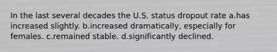 In the last several decades the U.S. status dropout rate a.has increased slightly. b.increased dramatically, especially for females. c.remained stable. d.significantly declined.