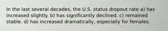 In the last several decades, the U.S. status dropout rate a) has increased slightly. b) has significantly declined. c) remained stable. d) has increased dramatically, especially for females.