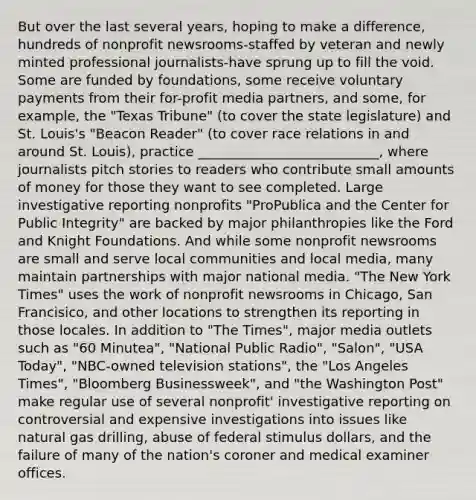 But over the last several years, hoping to make a difference, hundreds of nonprofit newsrooms-staffed by veteran and newly minted professional journalists-have sprung up to fill the void. Some are funded by foundations, some receive voluntary payments from their for-profit media partners, and some, for example, the "Texas Tribune" (to cover the state legislature) and St. Louis's "Beacon Reader" (to cover race relations in and around St. Louis), practice ___________________________, where journalists pitch stories to readers who contribute small amounts of money for those they want to see completed. Large investigative reporting nonprofits "ProPublica and the Center for Public Integrity" are backed by major philanthropies like the Ford and Knight Foundations. And while some nonprofit newsrooms are small and serve local communities and local media, many maintain partnerships with major national media. "The New York Times" uses the work of nonprofit newsrooms in Chicago, San Francisico, and other locations to strengthen its reporting in those locales. In addition to "The Times", major media outlets such as "60 Minutea", "National Public Radio", "Salon", "USA Today", "NBC-owned television stations", the "Los Angeles Times", "Bloomberg Businessweek", and "the Washington Post" make regular use of several nonprofit' investigative reporting on controversial and expensive investigations into issues like natural gas drilling, abuse of federal stimulus dollars, and the failure of many of the nation's coroner and medical examiner offices.