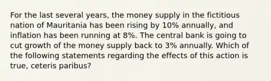 For the last several years, the money supply in the fictitious nation of Mauritania has been rising by 10% annually, and inflation has been running at 8%. The central bank is going to cut growth of the money supply back to 3% annually. Which of the following statements regarding the effects of this action is true, ceteris paribus?