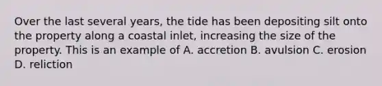 Over the last several years, the tide has been depositing silt onto the property along a coastal inlet, increasing the size of the property. This is an example of A. accretion B. avulsion C. erosion D. reliction