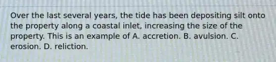 Over the last several years, the tide has been depositing silt onto the property along a coastal inlet, increasing the size of the property. This is an example of A. accretion. B. avulsion. C. erosion. D. reliction.