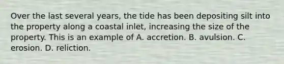 Over the last several years, the tide has been depositing silt into the property along a coastal inlet, increasing the size of the property. This is an example of A. accretion. B. avulsion. C. erosion. D. reliction.