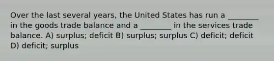 Over the last several years, the United States has run a ________ in the goods trade balance and a ________ in the services trade balance. A) surplus; deficit B) surplus; surplus C) deficit; deficit D) deficit; surplus