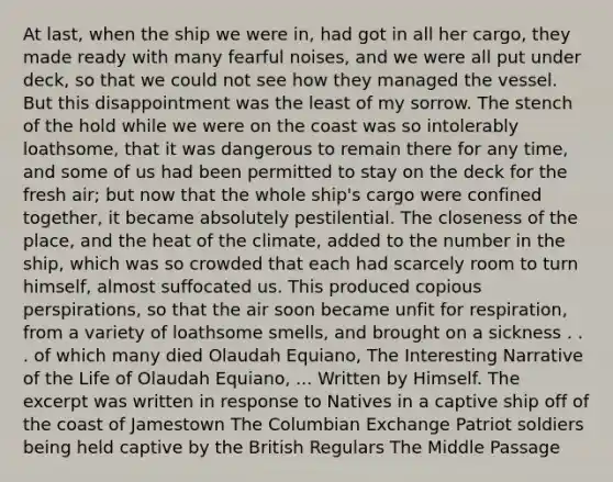 At last, when the ship we were in, had got in all her cargo, they made ready with many fearful noises, and we were all put under deck, so that we could not see how they managed the vessel. But this disappointment was the least of my sorrow. The stench of the hold while we were on the coast was so intolerably loathsome, that it was dangerous to remain there for any time, and some of us had been permitted to stay on the deck for the fresh air; but now that the whole ship's cargo were confined together, it became absolutely pestilential. The closeness of the place, and the heat of the climate, added to the number in the ship, which was so crowded that each had scarcely room to turn himself, almost suffocated us. This produced copious perspirations, so that the air soon became unfit for respiration, from a variety of loathsome smells, and brought on a sickness . . . of which many died Olaudah Equiano, The Interesting Narrative of the Life of Olaudah Equiano, ... Written by Himself. The excerpt was written in response to Natives in a captive ship off of the coast of Jamestown The Columbian Exchange Patriot soldiers being held captive by the British Regulars The Middle Passage