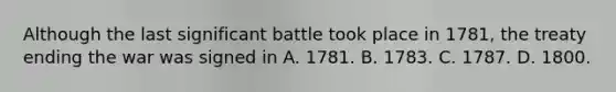 Although the last significant battle took place in 1781, the treaty ending the war was signed in A. 1781. B. 1783. C. 1787. D. 1800.