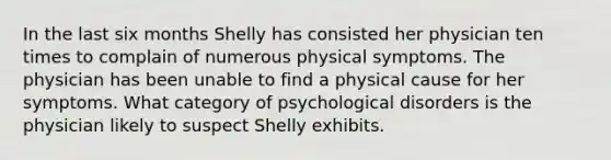 In the last six months Shelly has consisted her physician ten times to complain of numerous physical symptoms. The physician has been unable to find a physical cause for her symptoms. What category of psychological disorders is the physician likely to suspect Shelly exhibits.