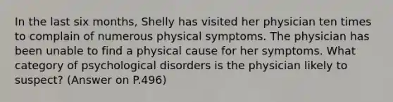 In the last six months, Shelly has visited her physician ten times to complain of numerous physical symptoms. The physician has been unable to find a physical cause for her symptoms. What category of psychological disorders is the physician likely to suspect? (Answer on P.496)