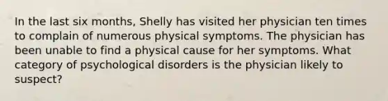 In the last six months, Shelly has visited her physician ten times to complain of numerous physical symptoms. The physician has been unable to find a physical cause for her symptoms. What category of psychological disorders is the physician likely to suspect?