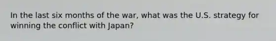 In the last six months of the war, what was the U.S. strategy for winning the conflict with Japan?