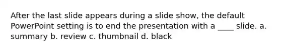 After the last slide appears during a slide show, the default PowerPoint setting is to end the presentation with a ____ slide. a. summary b. review c. thumbnail d. black