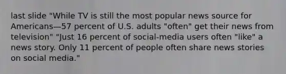 last slide "While TV is still the most popular news source for Americans—57 percent of U.S. adults "often" get their news from television" "Just 16 percent of social-media users often "like" a news story. Only 11 percent of people often share news stories on social media."