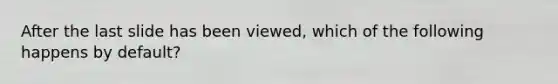 After the last slide has been viewed, which of the following happens by default?