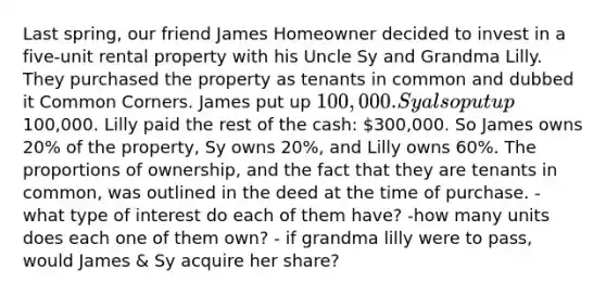 Last spring, our friend James Homeowner decided to invest in a five-unit rental property with his Uncle Sy and Grandma Lilly. They purchased the property as tenants in common and dubbed it Common Corners. James put up 100,000. Sy also put up100,000. Lilly paid the rest of the cash: 300,000. So James owns 20% of the property, Sy owns 20%, and Lilly owns 60%. The proportions of ownership, and the fact that they are tenants in common, was outlined in the deed at the time of purchase. - what type of interest do each of them have? -how many units does each one of them own? - if grandma lilly were to pass, would James & Sy acquire her share?