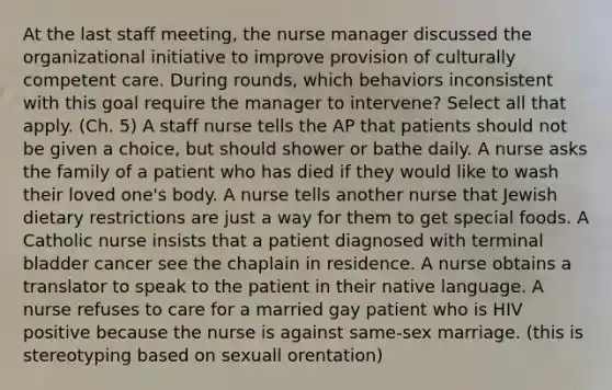 At the last staff meeting, the nurse manager discussed the organizational initiative to improve provision of culturally competent care. During rounds, which behaviors inconsistent with this goal require the manager to intervene? Select all that apply. (Ch. 5) A staff nurse tells the AP that patients should not be given a choice, but should shower or bathe daily. A nurse asks the family of a patient who has died if they would like to wash their loved one's body. A nurse tells another nurse that Jewish dietary restrictions are just a way for them to get special foods. A Catholic nurse insists that a patient diagnosed with terminal bladder cancer see the chaplain in residence. A nurse obtains a translator to speak to the patient in their native language. A nurse refuses to care for a married gay patient who is HIV positive because the nurse is against same-sex marriage. (this is stereotyping based on sexuall orentation)