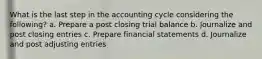 What is the last step in the accounting cycle considering the following? a. Prepare a post closing trial balance b. Journalize and post closing entries c. Prepare financial statements d. Journalize and post adjusting entries