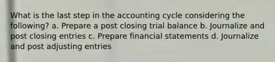 What is the last step in the accounting cycle considering the following? a. Prepare a post closing trial balance b. Journalize and post closing entries c. Prepare financial statements d. Journalize and post adjusting entries