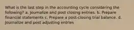 What is the last step in the accounting cycle considering the following? a. Journalize and post closing entries. b. Prepare financial statements c. Prepare a post-closing trial balance. d. Journalize and post adjusting entries