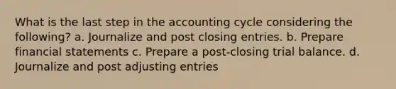 What is the last step in the accounting cycle considering the following? a. Journalize and post closing entries. b. Prepare <a href='https://www.questionai.com/knowledge/kFBJaQCz4b-financial-statements' class='anchor-knowledge'>financial statements</a> c. Prepare a post-closing trial balance. d. Journalize and post <a href='https://www.questionai.com/knowledge/kGxhM5fzgy-adjusting-entries' class='anchor-knowledge'>adjusting entries</a>