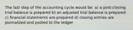 The last step of the accounting cycle would be: a) a post-closing trial balance is prepared b) an adjusted trial balance is prepared c) financial statements are prepared d) closing entries are journalized and posted to the ledger