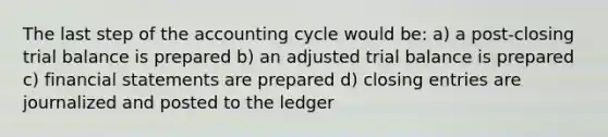 The last step of the accounting cycle would be: a) a post-closing trial balance is prepared b) an adjusted trial balance is prepared c) financial statements are prepared d) closing entries are journalized and posted to the ledger