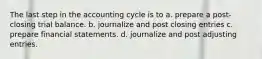 The last step in the accounting cycle is to a. prepare a post-closing trial balance. b. journalize and post closing entries c. prepare financial statements. d. journalize and post adjusting entries.